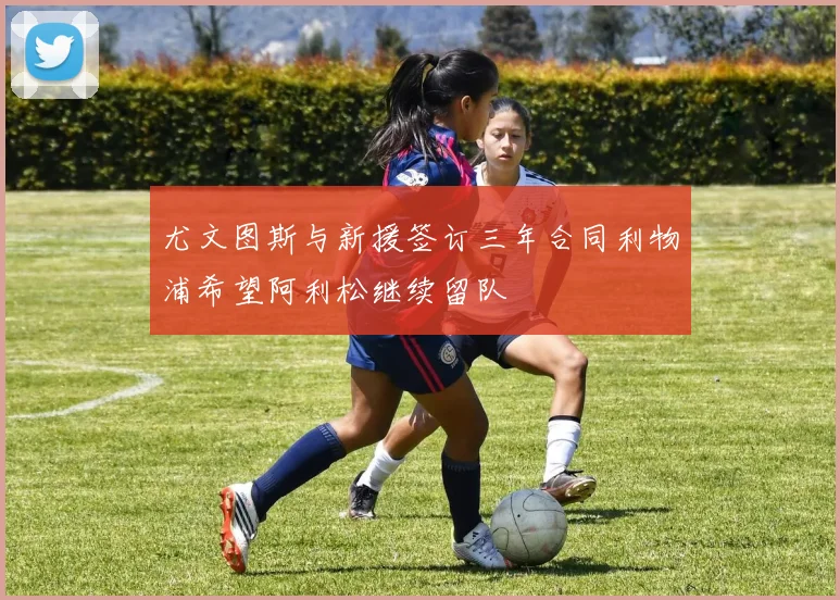 尤文图斯与新援签订三年合同利物浦希望阿利松继续留队