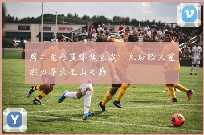 周二竞彩篮球焦点战：文班怒火重燃力争天王山之巅