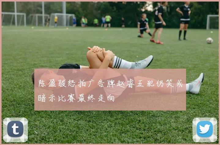 陈盈骏怒拍广告牌赵睿五犯仍笑或暗示比赛最终走向