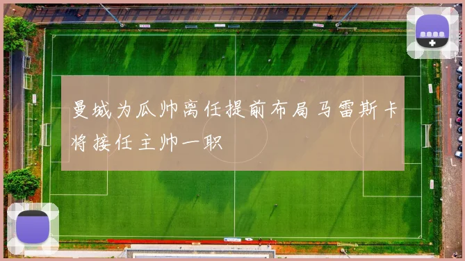 曼城为瓜帅离任提前布局马雷斯卡将接任主帅一职