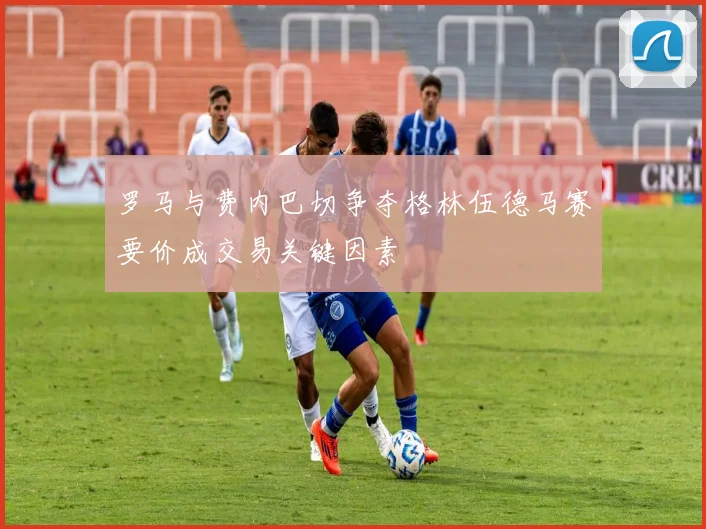 罗马与费内巴切争夺格林伍德马赛要价成交易关键因素