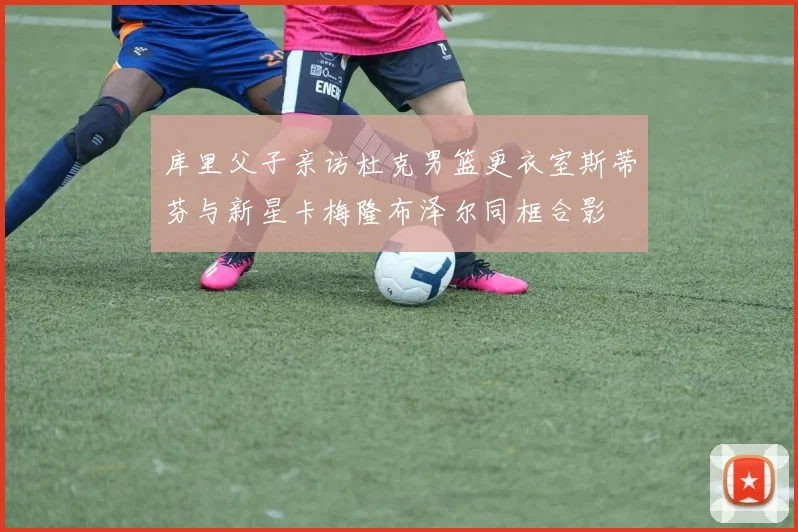 库里父子亲访杜克男篮更衣室斯蒂芬与新星卡梅隆布泽尔同框合影