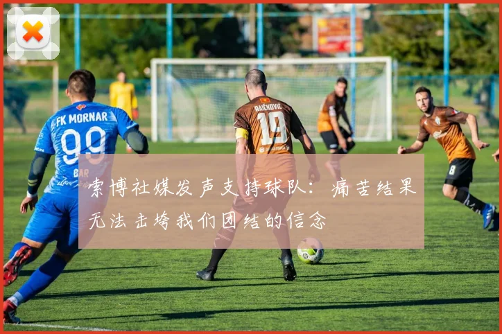 索博社媒发声支持球队：痛苦结果无法击垮我们团结的信念