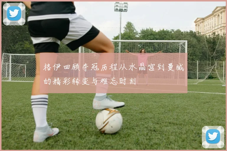 格伊回顾夺冠历程从水晶宫到曼城的精彩转变与难忘时刻