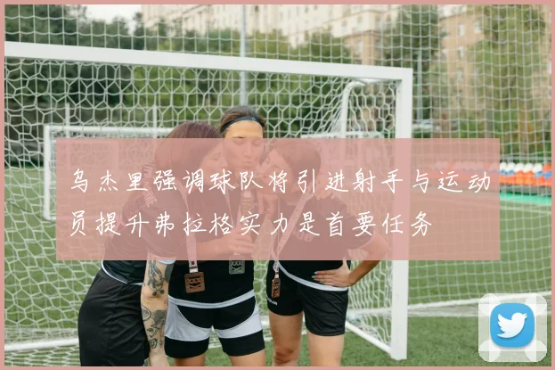 乌杰里强调球队将引进射手与运动员提升弗拉格实力是首要任务