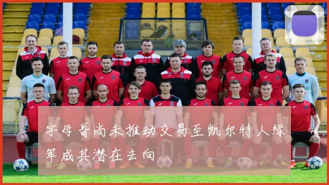 字母哥尚未推动交易至凯尔特人绿军成其潜在去向