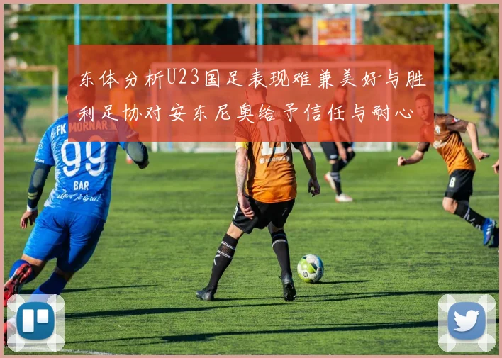东体分析U23国足表现难兼美好与胜利足协对安东尼奥给予信任与耐心