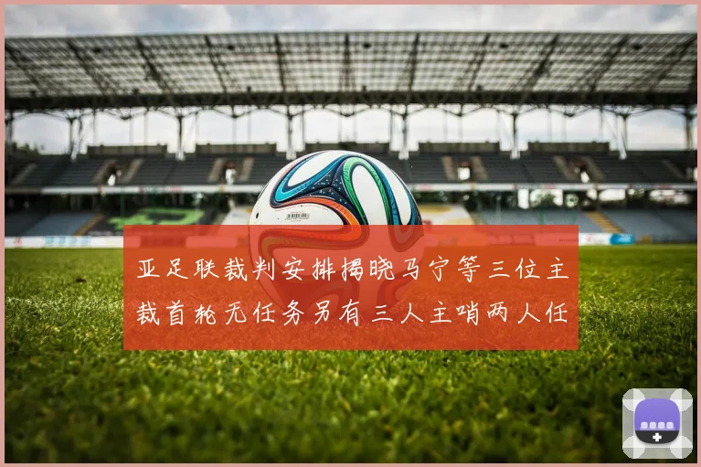 亚足联裁判安排揭晓马宁等三位主裁首轮无任务另有三人主哨两人任四官