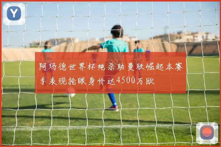 阿玛德世界杯绝杀助曼联崛起本赛季表现抢眼身价达4500万欧