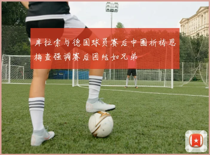 库拉索与德国球员赛后中圈祈祷恩梅查强调赛后团结如兄弟