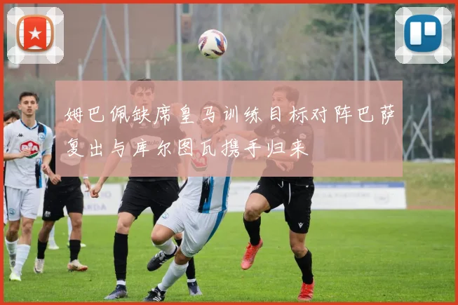 姆巴佩缺席皇马训练目标对阵巴萨复出与库尔图瓦携手归来