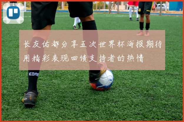 长友佑都分享五次世界杯海报期待用精彩表现回馈支持者的热情
