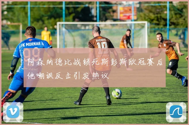 阿森纳德比战锁死斯彭斯欧冠赛后他嘲讽反击引发热议