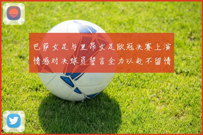 巴萨女足与里昂女足欧冠决赛上演情感对决球员誓言全力以赴不留情面
