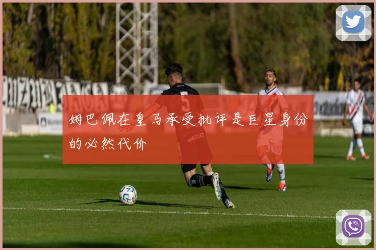 姆巴佩在皇马承受批评是巨星身份的必然代价