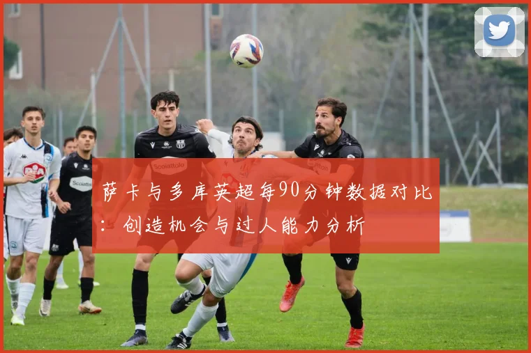 萨卡与多库英超每90分钟数据对比：创造机会与过人能力分析