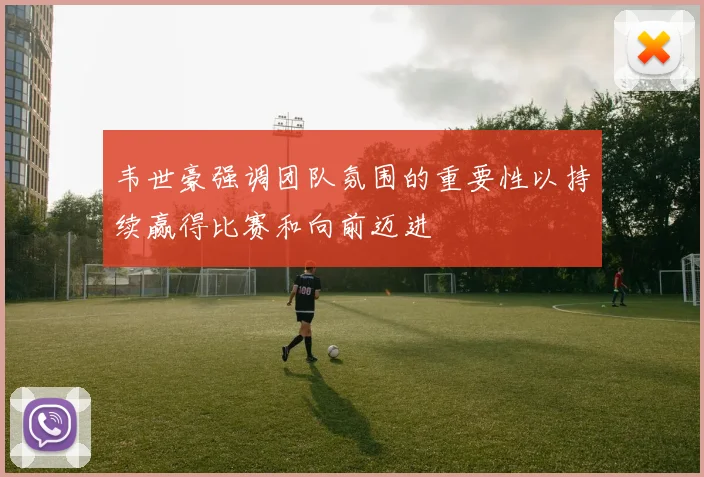 韦世豪强调团队氛围的重要性以持续赢得比赛和向前迈进