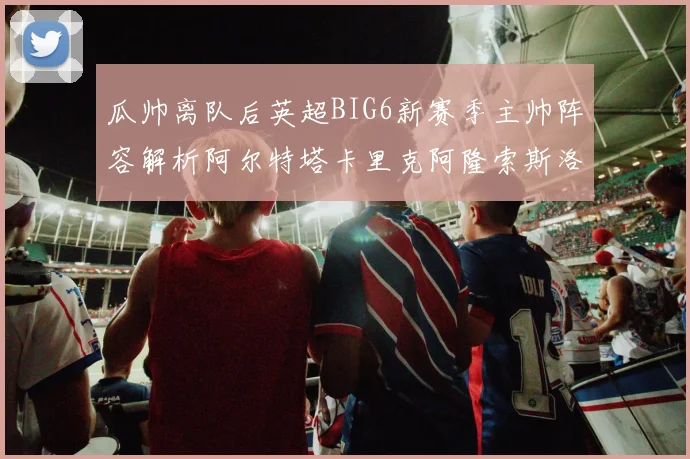 瓜帅离队后英超BIG6新赛季主帅阵容解析阿尔特塔卡里克阿隆索斯洛特的挑战与机遇