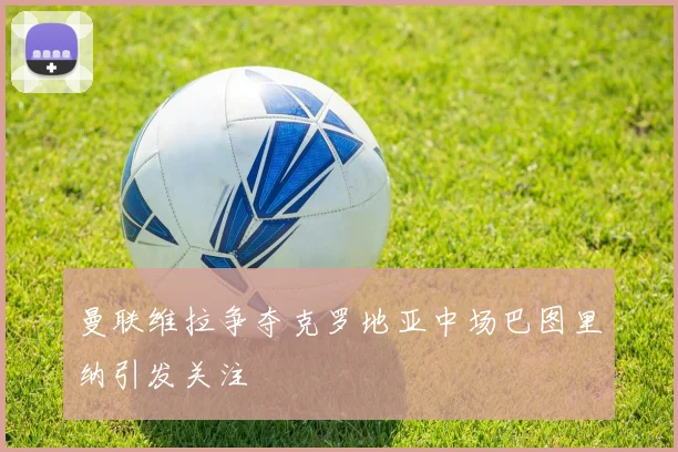 曼联维拉争夺克罗地亚中场巴图里纳引发关注