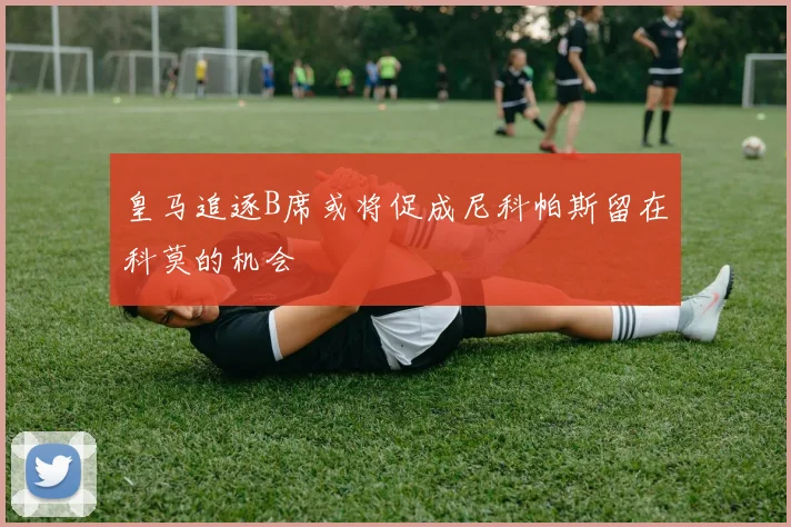 皇马追逐B席或将促成尼科帕斯留在科莫的机会