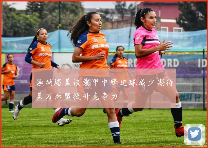 迪纳塔莱谈意甲中锋进球减少期待莱万加盟提升竞争力