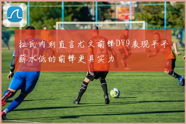 拉瓦内利直言尤文前锋DV9表现平平薪水低的前锋更具实力