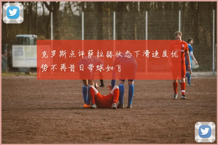克罗斯点评萨拉赫状态下滑速度优势不再昔日带球如飞