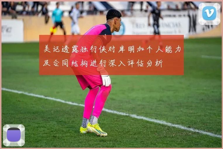 美记透露独行侠对库明加个人能力及合同结构进行深入评估分析