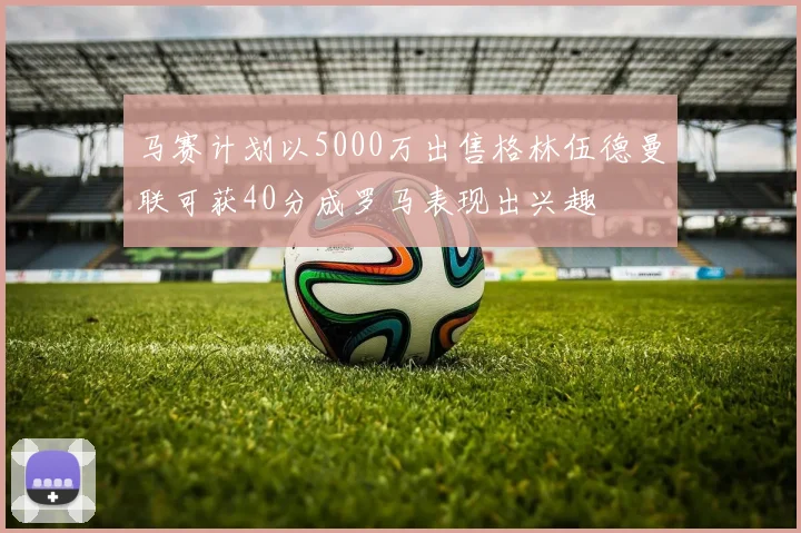 马赛计划以5000万出售格林伍德曼联可获40分成罗马表现出兴趣