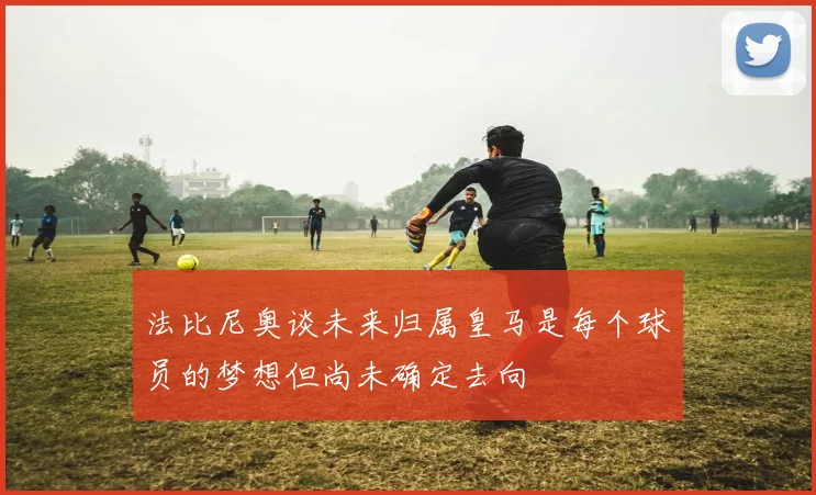 法比尼奥谈未来归属皇马是每个球员的梦想但尚未确定去向