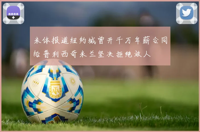 米体报道纽约城曾开千万年薪合同给普利西奇米兰坚决拒绝放人