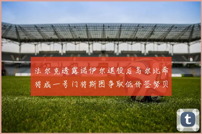 法尔克透露诺伊尔退役后乌尔比希将成一号门将斯图争取低价签努贝尔