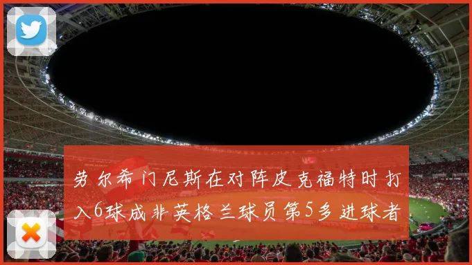 劳尔希门尼斯在对阵皮克福特时打入6球成非英格兰球员第5多进球者