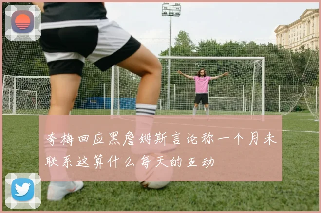 夸梅回应黑詹姆斯言论称一个月未联系这算什么每天的互动